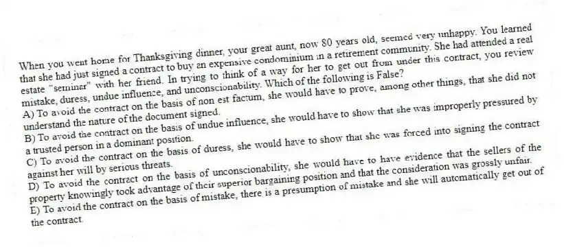 When you went home for Thanksgiving dinner, your great aunt, now 80 years old, seemed very unhappy. You learned that she had just signed a contract to buy an expensive condominium in a retirement community. She had attended a real estate "seminar" with her friend. In trying to think of a way for her to get out from under this contract, you review mistake, duress, undue influence, and unconscionability. Which of the following is False?
A) To avoid the contract on the basis of non est factum, she would have to prove, among other things, that she did not understand the nature of the document signed.
B) To avoid the contract on the basis of undue influence, she would have to show that she was improperly pressured by a trusted person in a dominant position.
C) To avoid the contract on the basis of duress, she would have to show that she was forced into signing the contract against her will by serious threats.
D) To avoid the contract on the basis of unconscionability, she would have to have evidence that the sellers of the property knowingly took advantage of their superior bargaining position and that the consideration was grossly unfair.
E) To avoid the contract on the basis of mistake, there is a presumption of mistake and she will automatically get out of the contract.