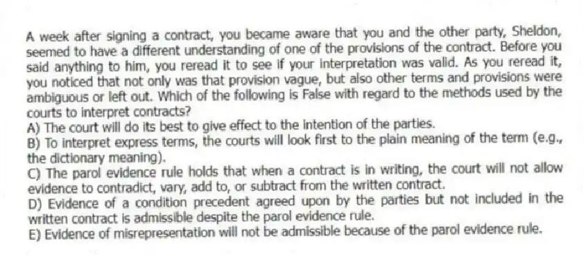 A week after signing a contract, you became aware that you and the other party, Sheldon, seemed to have a different understanding of one of the provisions of the contract. Before you said anything to him, you reread it to see if your interpretation was valid. As you reread it, you noticed that not only was that provision vague, but also other terms and provisions were ambiguous or left out. Which of the following is False with regard to the methods used by the courts to interpret contracts?
A) The court will do its best to give effect to the intention of the parties.
B) To interpret express terms, the courts will look first to the plain meaning of the term (e.g., the dictionary meaning).
C) The parol evidence rule holds that when a contract is in writing, the court will not allow evidence to contradict, vary, add to, or subtract from the written contract.
D) Evidence of a condition precedent agreed upon by the parties but not included in the written contract is admissible despite the parol evidence rule.
E) Evidence of misrepresentation will not be admissible because of the parol evidence rule.