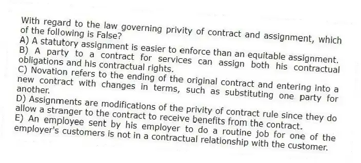 With regard to the law governing privity of contract and assignment, which of the following is False?
A) A statutory assignment is easier to enforce than an equitable assignment.
B) A party to a contract for services can assign both his contractual obligations and his contractual rights.
C) Novation refers to the ending of the original contract and entering into a new contract with changes in terms, such as substituting one party for another.
D) Assignments are modifications of the privity of contract rule since they do allow a stranger to the contract to receive benefits from the contract.
E) An employee sent by his employer to do a routine job for one of the employer's customers is not in a contractual relationship with the customer.