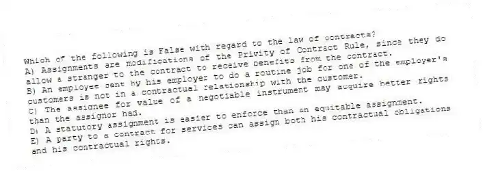 Which of the following is False with regard to the law of contracts?
A) Assignments are modifications of the Privity of Contract Rule, since they do allow a stranger to the contract to receive benefits from the contract.
B) An employee sent by his employer to do a routine job for one of the employer's customers is not in a contractual relationship with the customer.
C) The assignee for value of a negotiable instrument may acquire better rights than the assignor had.
D) A statutory assignment is easier to enforce than an equitable assignment.
E) A party to a contract for services can assign both his contractual obligations and his contractual rights.