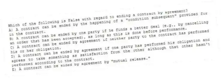 Which of the following is False with regard to ending a contract by agreement?
A) A contract can be ended by the happening of a "condition subsequent" provided for in the contract.
B) A contract can be ended by one party if he finds a better deal (e.g., by cancelling an order that has been accepted), as long as this is done before performance.
C) A contract can be ended by agreement if neither party to the contract has performed his or her obligation.
D) A contract can be ended by agreement if one party has performed his obligation and agrees to take something as satisfaction from the other although that other hasn't performed according to the contract.
E) A contract can be ended by agreement by "mutual release."