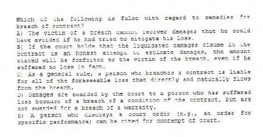 Which of the following is False with regard to remedies for breach of contract?
A) The victim of a breach cannot recover damages that he could have avoided if he had tried to mitigate his loss.
B) If the court holds that the liquidated damages clause in the contract is an honest attempt to estimate damages, the amount stated will be forfeited to the victim of the breach, even if he suffered no loss in fact.
C) As a general rule, a person who breaches a contract is liable for all of the foreseeable loss that directly and naturally flows from the breach.
D) Damages are awarded by the court to a person who has suffered loss because of a breach of a condition of the contract, but are not awarded for a breach of a warranty.
E) A person who disobeys a court order (e.g., an order for specific performance) can be cited for contempt of court.