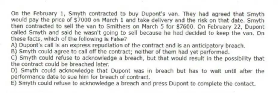On the February 1, Smyth contracted to buy Dupont's van. They had agreed that Smyth would pay the price of $7000 on March 1 and take delivery and the risk on that date. Smyth then contracted to sell the van to Smithers on March 5 for $7600. On February 22, Dupont called Smyth and said he wasn't going to sell because he had decided to keep the van. On these facts, which of the following is False?
A) Dupont's call is an express repudiation of the contract and is an anticipatory breach.
B) Smyth could agree to call off the contract; neither of them had yet performed.
C) Smyth could refuse to acknowledge a breach, but that would result in the possibility that the contract could be breached later.
D) Smyth could acknowledge that Dupont was in breach but has to wait until after the performance date to sue him for breach of contract.
E) Smyth could refuse to acknowledge a breach and press Dupont to complete the contact.