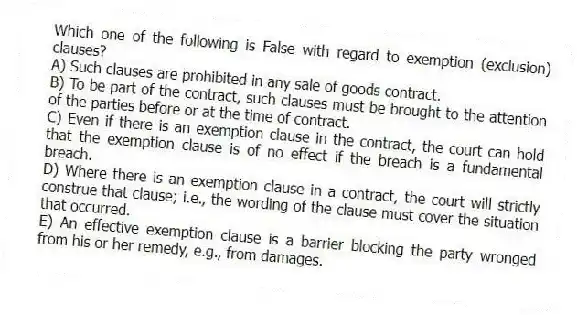 Which one of the following is False with regard to exemption (exclusion) clauses?
A) Such clauses are prohibited in any sale of goods contract.
B) To be part of the contract, such clauses must be brought to the attention of the parties before or at the time of contract.
C) Even if there is an exemption clause in the contract, the court can hold that the exemption clause is of no effect if the breach is a fundamental breach.
D) Where there is an exemption clause in a contract, the court will strictly construe that clause; i.e., the wording of the clause must cover the situation that occurred.
E) An effective exemption clause is a barrier blocking the party wronged from his or her remedy, e.g., from damages.