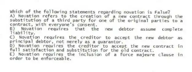 Which of the following statements regarding novation is False?
A) Novation refers to the creation of a new contract through the substitution of a third party for one of the original parties to a contract, with everyone's consent.
B) Novation requires that the new debtor assume complete liability.
C) Novation requires the creditor to accept the new debtor as principal debtor, not merely as a guarantor.
D) Novation requires the creditor to accept the new contract in full satisfaction and substitution for the old contract.
E) Novation requires the inclusion of a force majeure clause in order to be enforceable.