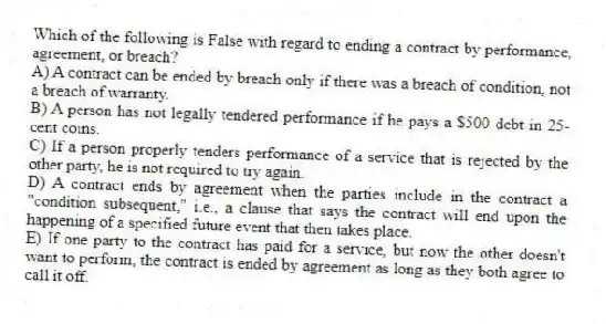 Which of the following is False with regard to ending a contract by performance, agreement, or breach?
A) A contract can be ended by breach only if there was a breach of condition, not a breach of warranty.
B) A person has not legally tendered performance if he pays a $500 debt in 25-cent coins.
C) If a person properly tenders performance of a service that is rejected by the other party, he is not required to try again.
D) A contract ends by agreement when the parties include in the contract a "condition subsequent," i.e., a clause that says the contract will end upon the happening of a specified future event that then takes place.
E) If one party to the contract has paid for a service, but now the other doesn't want to perform, the contract is ended by agreement as long as they both agree to call it off.