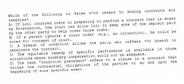 Which of the following is False with regard to ending contracts and remedies?
A) If Lori incurred costs in preparing to perform a contract that is ended by frustration, the court can allow Lori to keep some of the deposit paid by the other party to help cover those costs.
B) If a person ignores a court order (e.g., an injunction), he could be cited for contempt of court.
C) A breach of condition allows the party who suffers the breach to terminate the contract.
D) The equitable remedy of specific performance is available in those situations where monetary compensation would not be adequate.
E) The term "condition precedent" refers to a clause in a contract that brings the contractual obligations of the parties to an end upon the happening of some specific event.