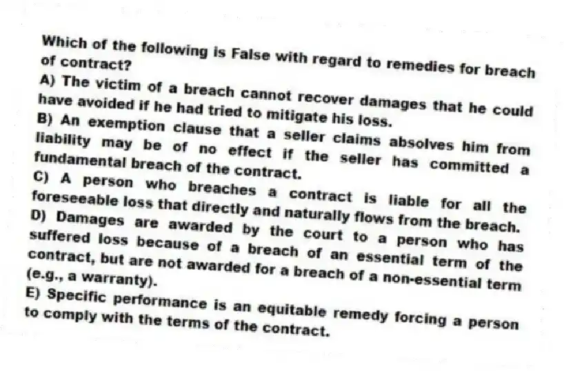 Which of the following is False with regard to remedies for breach of contract?
A) The victim of a breach cannot recover damages that he could have avoided if he had tried to mitigate his loss.
B) An exemption clause that a seller claims absolves him from liability may be of no effect if the seller has committed a fundamental breach of the contract.
C) A person who breaches a contract is liable for all the foreseeable loss that directly and naturally flows from the breach.
D) Damages are awarded by the court to a person who has suffered loss because of a breach of an essential term of the contract, but are not awarded for a breach of a non-essential term (e.g., a warranty).
E) Specific performance is an equitable remedy forcing a person to comply with the terms of the contract.