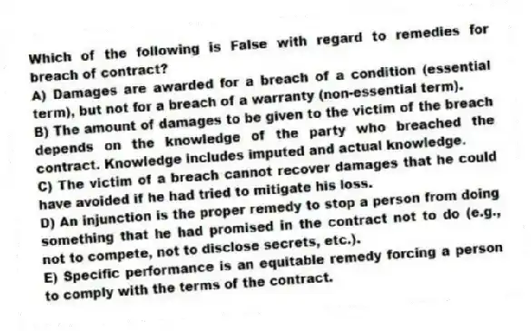 Which of the following is False with regard to remedies for breach of contract?
A) Damages are awarded for a breach of a condition (essential term), but not for a breach of a warranty (non-essential term).
B) The amount of damages to be given to the victim of the breach depends on the knowledge of the party who breached the contract. Knowledge includes imputed and actual knowledge.
C) The victim of a breach cannot recover damages that he could have avoided if he had tried to mitigate his loss.
D) An injunction is the proper remedy to stop a person from doing something that he had promised in the contract not to do (e.g., not to compete, not to disclose secrets, etc.).
E) Specific performance is an equitable remedy forcing a person to comply with the terms of the contract.