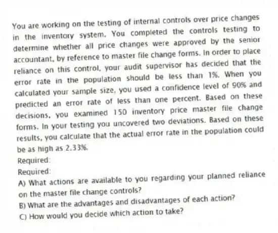 You are working on the testing of internal controls over price changes in the inventory system. You completed the controls testing to determine whether all price changes were approved by the senior accountant, by reference to master file change forms. In order to place reliance on this control, your audit supervisor has decided that the error rate in the population should be less than 1%. When you calculated your sample size, you used a confidence level of 90% and predicted an error rate of less than one percent. Based on these decisions, you examined 150 inventory price master file change forms. In your testing you uncovered two deviations. Based on these results, you calculate that the actual error rate in the population could be as high as 2.33%.
Required:
Required:
A) What actions are available to you regarding your planned reliance on the master file change controls?
B) What are the advantages and disadvantages of each action?
C) How would you decide which action to take?
