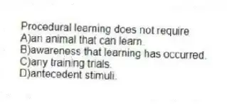 Procedural learning does not require
A)an animal that can learn.
B)awareness that learning has occurred.
C)any training trials.
D)antecedent stimuli.