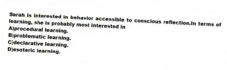 Sarah is interested in behavior accessible to conscious reflection.In terms of learning, she is probably most interested in
A)procedural learning.
B)problematic learning.
C)declarative learning.
D)esoteric learning.
