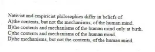 Nativist and empiricist philosophies differ in beliefs of
A)the contents, but not the mechanisms, of the human mind.
B)the contents and mechanisms of the human mind only at birth.
C)the contents and mechanisms of the human mind.
D)the mechanisms, but not the contents, of the human mind.