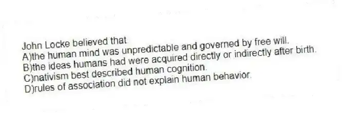 John Locke believed that
A)the human mind was unpredictable and governed by free will.
B)the ideas humans had were acquired directly or indirectly after birth.
C)nativism best described human cognition.
D)rules of association did not explain human behavior.