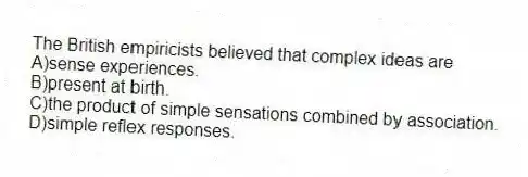 The British empiricists believed that complex ideas are
A)sense experiences.
B)present at birth.
C)the product of simple sensations combined by association.
D)simple reflex responses.