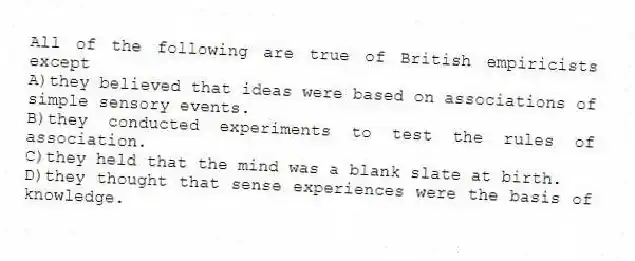 All of the following are true of British empiricists except
A)they believed that ideas were based on associations of simple sensory events.
B)they conducted experiments to test the rules of association.
C)they held that the mind was a blank slate at birth.
D)they thought that sense experiences were the basis of knowledge.