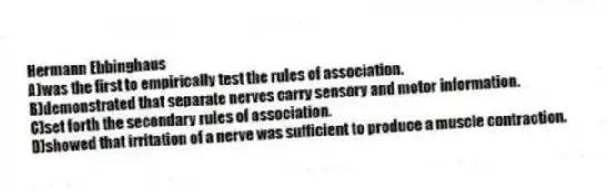 Hermann Ebbinghaus
A)was the first to empirically test the rules of association.
B)demonstrated that separate nerves carry sensory and motor information.
C)set forth the secondary rules of association.
D)showed that irritation of a nerve was sufficient to produce a muscle contraction.