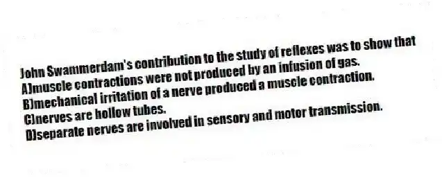 John Swammerdam's contribution to the study of reflexes was to show that
A)muscle contractions were not produced by an infusion of gas.
B)mechanical irritation of a nerve produced a muscle contraction.
C)nerves are hollow tubes.
D)separate nerves are involved in sensory and motor transmission.