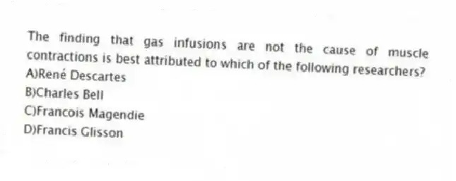 The finding that gas infusions are not the cause of muscle contractions is best attributed to which of the following researchers?
A)René Descartes
B)Charles Bell
C)Francois Magendie
D)Francis Glisson