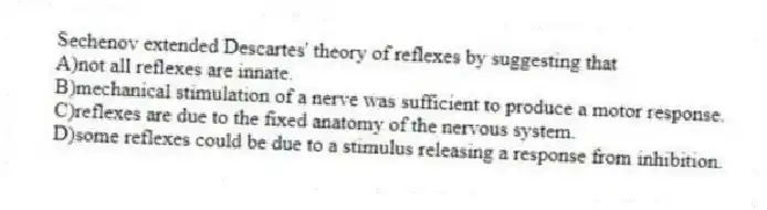 Sechenov extended Descartes' theory of reflexes by suggesting that
A)not all reflexes are innate.
B)mechanical stimulation of a nerve was sufficient to produce a motor response.
C)reflexes are due to the fixed anatomy of the nervous system.
D)some reflexes could be due to a stimulus releasing a response from inhibition.
