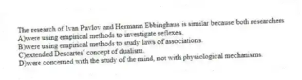 The research of Ivan Pavlov and Hermann Ebbinghaus is similar because both researchers
A)were using empirical methods to investigate reflexes.
B)were using empirical methods to study laws of associations.
C)extended Descartes' concept of dualism.
D)were concerned with the study of the mind, not with physiological mechanisms.