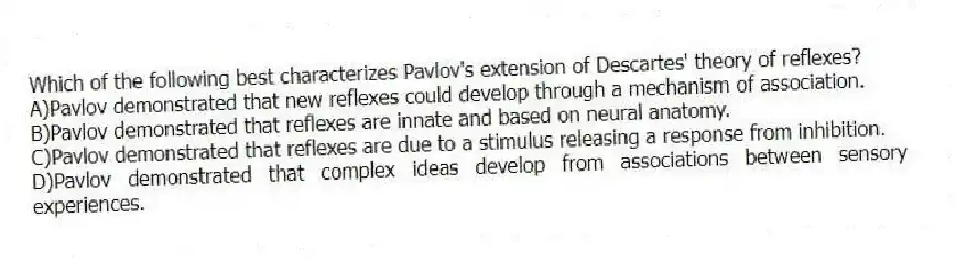 Which of the following best characterizes Pavlov's extension of Descartes' theory of reflexes?
A)Pavlov demonstrated that new reflexes could develop through a mechanism of association.
B)Pavlov demonstrated that reflexes are innate and based on neural anatomy.
C)Pavlov demonstrated that reflexes are due to a stimulus releasing a response from inhibition.
D)Pavlov demonstrated that complex ideas develop from associations between sensory experiences.