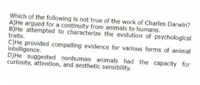 Which of the following is not true of the work of Charles Darwin?
A)He argued for a continuity from animals to humans.
B)He attempted to characterize the evolution of psychological traits.
C)He provided compelling evidence for various forms of animal intelligence.
D)He suggested nonhuman animals had the capacity for curiosity, attention, and aesthetic sensibility.