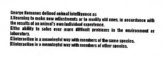George Romanes defined animal intelligence as
A)learning to make new adjustments or to modify old ones, in accordance with the results of an animal's own individual experience.
B)the ability to solve ever more difficult problems in the environment or laboratory.
C)interacting in a meaningful way with members of the same species.
D)interacting in a meaningful way with members of other species.