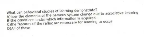 What can behavioral studies of learning demonstrate?
A)how the elements of the nervous system change due to associative learning
B)the conditions under which information is acquired
C)the features of the reflex arc necessary for learning to occur
D)All of these