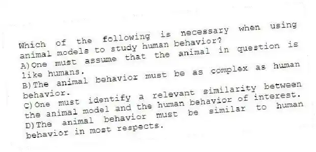 Which of the following is necessary when using animal models to study human behavior?
A)One must assume that the animal in question is like humans.
B)The animal behavior must be as complex as human behavior.
C)One must identify a relevant similarity between the animal model and the human behavior of interest.
D)The animal behavior must be similar to human behavior in most respects.