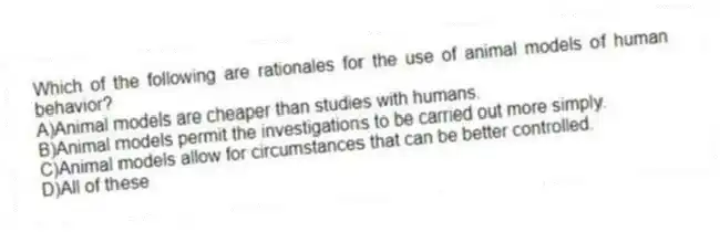 Which of the following are rationales for the use of animal models of human behavior?
A)Animal models are cheaper than studies with humans.
B)Animal models permit the investigations to be carried out more simply.
C)Animal models allow for circumstances that can be better controlled.
D)All of these