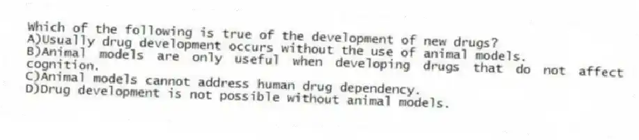 Which of the following is true of the development of new drugs?
A)Usually drug development occurs without the use of animal models.
B)Animal models are only useful when developing drugs that do not affect cognition.
C)Animal models cannot address human drug dependency.
D)Drug development is not possible without animal models.