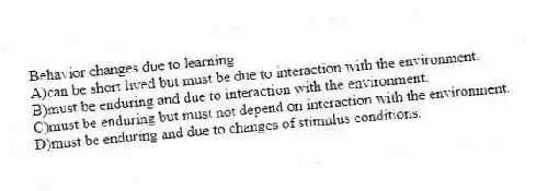 Behavior changes due to learning
A)can be short lived but must be due to interaction with the environment.
B)must be enduring and due to interaction with the environment.
C)must be enduring but must not depend on interaction with the environment.
D)must be enduring and due to changes of stimulus conditions.