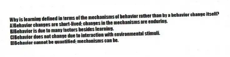 Why is learning defined in terms of the mechanisms of behavior rather than by a behavior change itself?
A)Behavior changes are short-lived; changes in the mechanisms are enduring.
B)Behavior is due to many factors besides learning.
C)Behavior does not change due to interaction with environmental stimuli.
D)Behavior cannot be quantified; mechanisms can be.
