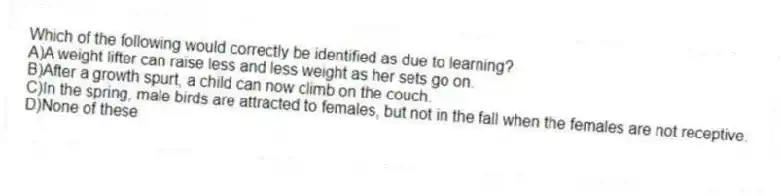 Which of the following would correctly be identified as due to learning?
A)A weight lifter can raise less and less weight as her sets go on.
B)After a growth spurt, a child can now climb on the couch.
C)In the spring, male birds are attracted to females, but not in the fall when the females are not receptive.
D)None of these