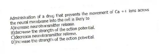 Administration of a drug that prevents the movement of Ca ++ ions across the neural membrane into the cell is likely to
A)increase neurotransmitter release.
B)decrease the strength of the action potential.
C)decrease neurotransmitter release.
D)increase the strength of the action potential.