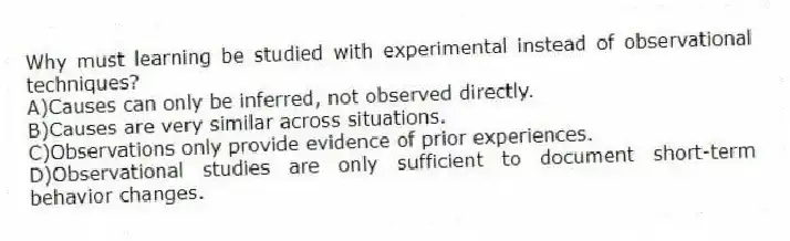 Why must learning be studied with experimental instead of observational techniques?
A)Causes can only be inferred, not observed directly.
B)Causes are very similar across situations.
C)Observations only provide evidence of prior experiences.
D)Observational studies are only sufficient to document short-term behavior changes.