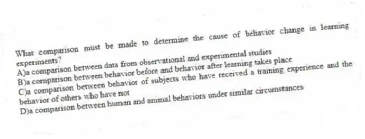What comparison must be made to determine the cause of behavior change in learning experiments?
A)a comparison between data from observational and experimental studies
B)a comparison between behavior before and behavior after learning takes place
C)a comparison between behavior of subjects who have received a training experience and the behavior of others who have not
D)a comparison between human and animal behaviors under similar circumstances
