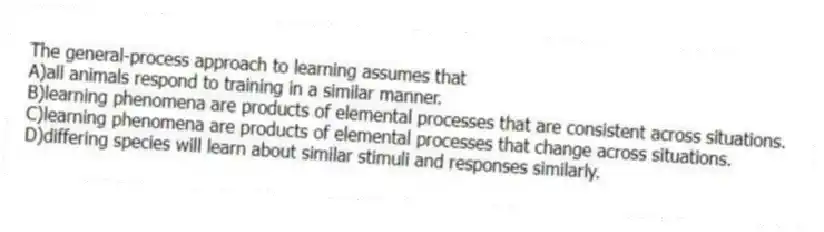 The general-process approach to learning assumes that
A)all animals respond to training in a similar manner.
B)learning phenomena are products of elemental processes that are consistent across situations.
C)learning phenomena are products of elemental processes that change across situations.
D)differing species will learn about similar stimuli and responses similarly.