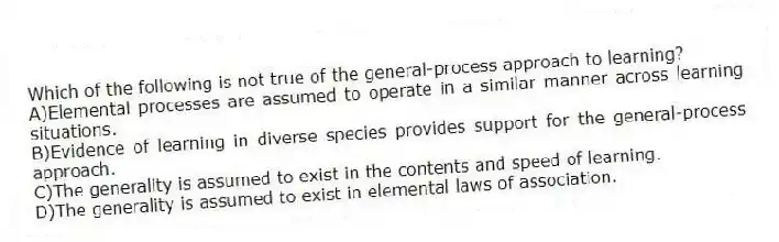 Which of the following is not true of the general-process approach to learning?
A)Elemental processes are assumed to operate in a similar manner across learning situations.
B)Evidence of learning in diverse species provides support for the general-process approach.
C)The generality is assumed to exist in the contents and speed of learning.
D)The generality is assumed to exist in elemental laws of association.