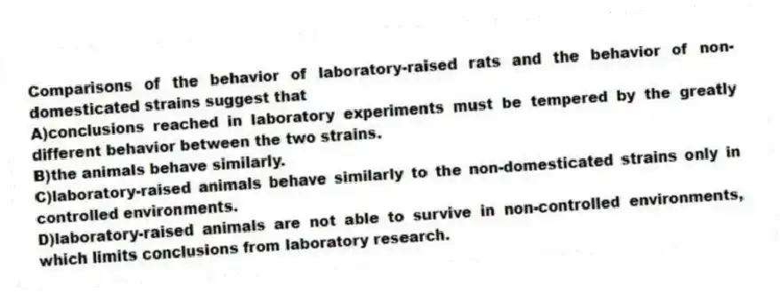 Comparisons of the behavior of laboratory-raised rats and the behavior of non-domesticated strains suggest that
A)conclusions reached in laboratory experiments must be tempered by the greatly different behavior between the two strains.
B)the animals behave similarly.
C)laboratory-raised animals behave similarly to the non-domesticated strains only in controlled environments.
D)laboratory-raised animals are not able to survive in non-controlled environments, which limits conclusions from laboratory research.