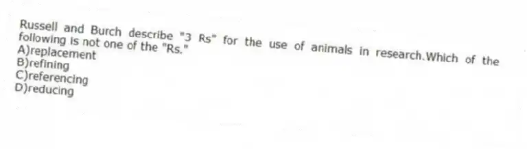 Russell and Burch describe "3 Rs" for the use of animals in research.Which of the following is not one of the "Rs."
A)replacement
B)refining
C)referencing
D)reducing