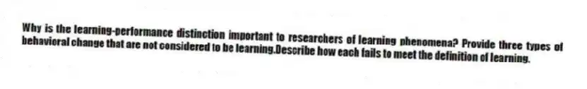 Why is the learning-performance distinction important to researchers of learning phenomena? Provide three types of behavioral change that are not considered to be learning.Describe how each fails to meet the definition of learning.