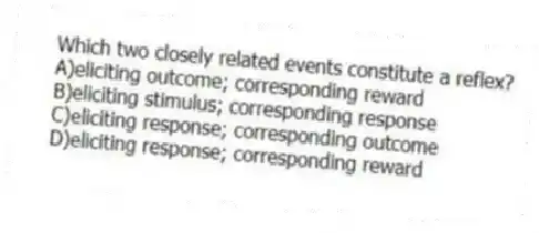 Which two closely related events constitute a reflex?
A)eliciting outcome; corresponding reward
B)eliciting stimulus; corresponding response
C)eliciting response; corresponding outcome
D)eliciting response; corresponding reward