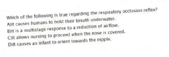Which of the following is true regarding the respiratory occlusion reflex?
A)It causes humans to hold their breath underwater.
B)It is a multistage response to a reduction of airflow.
C)It allows nursing to proceed when the nose is covered.
D)It causes an infant to orient towards the nipple.