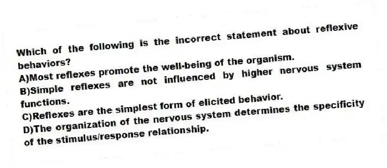 Which of the following is the incorrect statement about reflexive behaviors?
A)Most reflexes promote the well-being of the organism.
B)Simple reflexes are not influenced by higher nervous system functions.
C)Reflexes are the simplest form of elicited behavior.
D)The organization of the nervous system determines the specificity of the stimulus/response relationship.