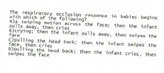 The respiratory occlusion response in babies begins with which of the following?
A)a swiping motion across the face; then the infant pulls away, then cries
B)crying; then the infant pulls away, then swipes the face
C)pulling the head back; then the infant swipes the face, then cries
D)pulling the head back; then the infant cries, then swipes the face
