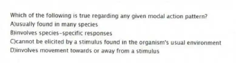 Which of the following is true regarding any given modal action pattern?
A)usually found in many species
B)involves species-specific responses
C)cannot be elicited by a stimulus found in the organism's usual environment
D)involves movement towards or away from a stimulus