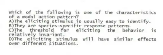 Which of the following is one of the characteristics of a modal action pattern?
A)The eliciting stimulus is usually easy to identify.
B)They are species-specific response patterns.
C)The threshold for eliciting the behavior is relatively invariant.
D)The eliciting stimulus will have similar effects over different situations.