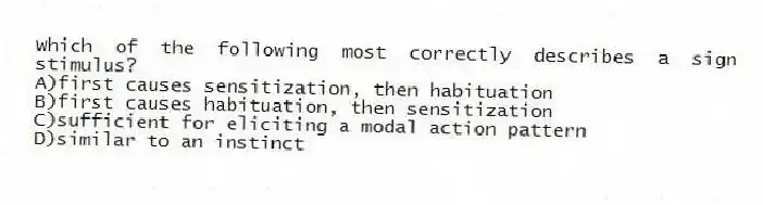 Which of the following most correctly describes a sign stimulus?
A)first causes sensitization, then habituation
B)first causes habituation, then sensitization
C)sufficient for eliciting a modal action pattern
D)similar to an instinct